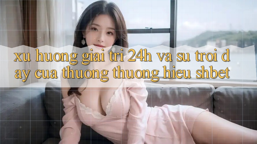 Xu Hướng Giải Trí 24h Và Sự Trỗi Dậy Của Thương thương Hiệu Shbet Xu Hướng Giải Trí 24h Và Sự Trỗi Dậy Của Thương thương Hiệu Shbet