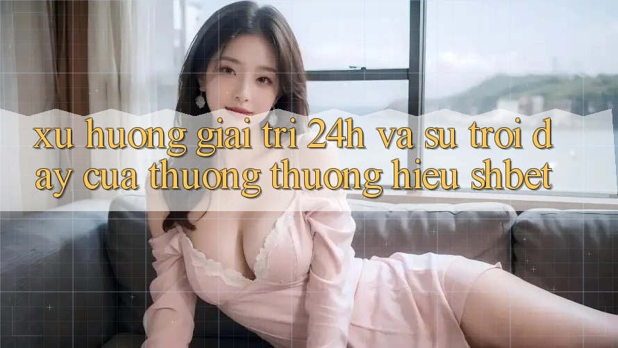 Xu Hướng Giải Trí 24h Và Sự Trỗi Dậy Của Thương thương Hiệu Shbet