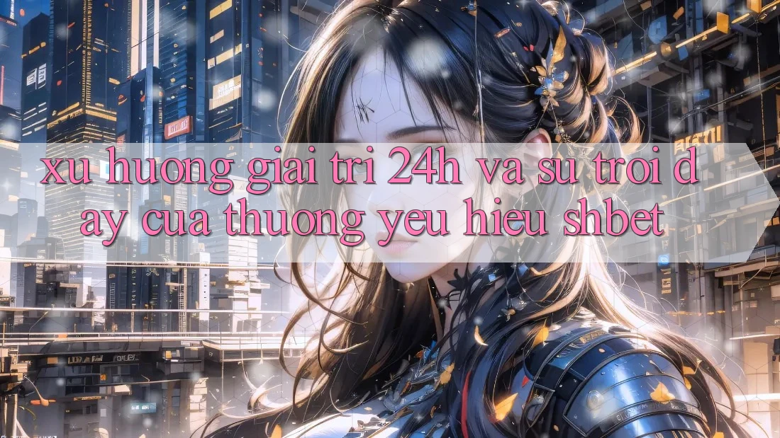 Xu Hướng Giải Trí 24h Và Sự Trỗi Dậy Của Thương yêu Hiệu Shbet