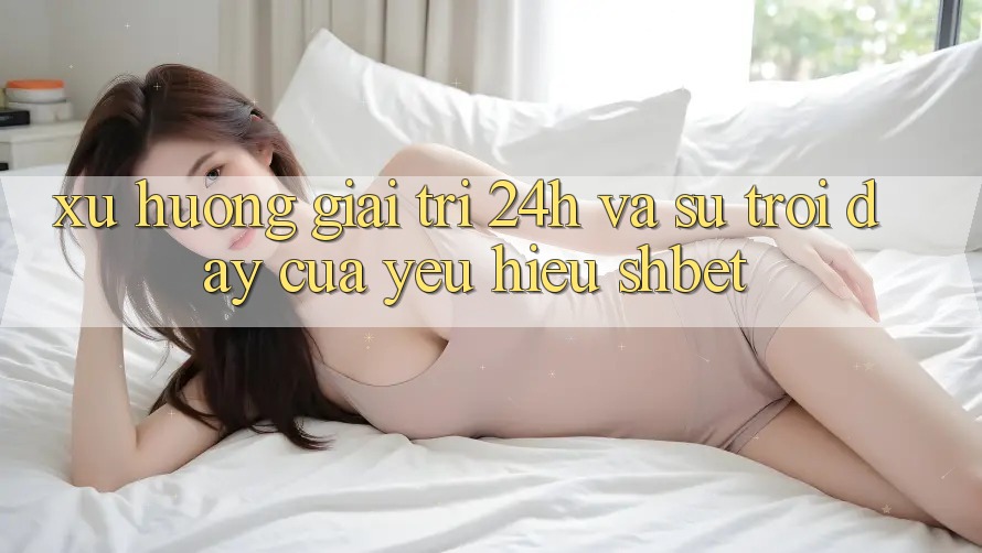 Xu Hướng Giải Trí 24h Và Sự Trỗi Dậy Của Yêu Hiệu Shbet