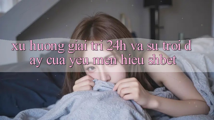 Xu Hướng Giải Trí 24h Và Sự Trỗi Dậy Của Yêu mến Hiệu Shbet Xu Hướng Giải Trí 24h Và Sự Trỗi Dậy Của Yêu mến Hiệu Shbet