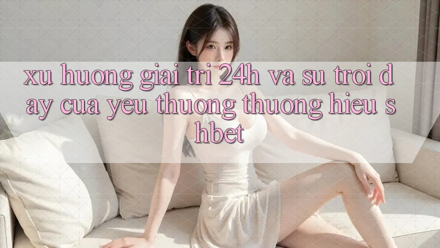 Xu Hướng Giải Trí 24h Và Sự Trỗi Dậy Của Yêu thương thương Hiệu Shbet