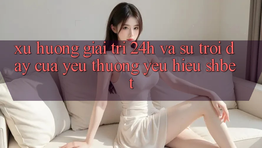 Xu Hướng Giải Trí 24h Và Sự Trỗi Dậy Của Yêu thương yêu Hiệu Shbet