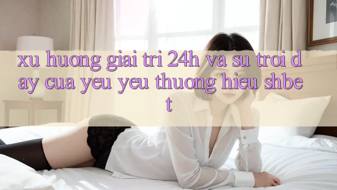 Xu Hướng Giải Trí 24h Và Sự Trỗi Dậy Của Yêu yêu thương Hiệu Shbet Xu Hướng Giải Trí 24h Và Sự Trỗi Dậy Của Yêu yêu thương Hiệu Shbet