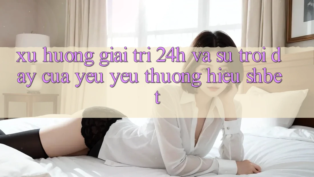 Xu Hướng Giải Trí 24h Và Sự Trỗi Dậy Của Yêu yêu thương Hiệu Shbet